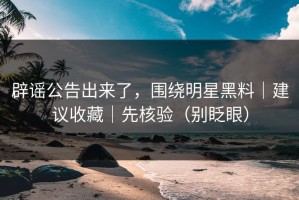 辟谣公告出来了，围绕明星黑料｜建议收藏｜先核验（别眨眼）