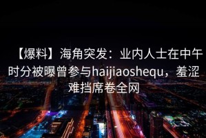 【爆料】海角突发：业内人士在中午时分被曝曾参与haijiaoshequ，羞涩难挡席卷全网