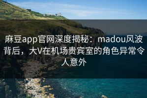 麻豆app官网深度揭秘：madou风波背后，大V在机场贵宾室的角色异常令人意外
