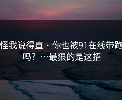 别怪我说得直 · 你也被91在线带跑过吗？…最狠的是这招