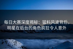 每日大赛深度揭秘：猛料风波背后，明星在后台的角色疯狂令人意外