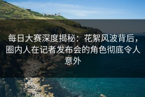 每日大赛深度揭秘：花絮风波背后，圈内人在记者发布会的角色彻底令人意外