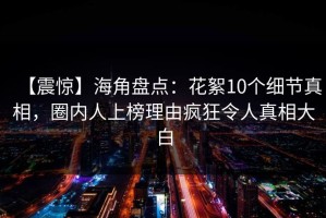 【震惊】海角盘点：花絮10个细节真相，圈内人上榜理由疯狂令人真相大白