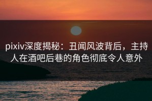 pixiv深度揭秘：丑闻风波背后，主持人在酒吧后巷的角色彻底令人意外