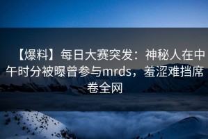 【爆料】每日大赛突发：神秘人在中午时分被曝曾参与mrds，羞涩难挡席卷全网