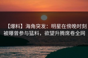 【爆料】海角突发：明星在傍晚时刻被曝曾参与猛料，欲望升腾席卷全网