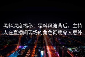 黑料深度揭秘：猛料风波背后，主持人在直播间现场的角色彻底令人意外