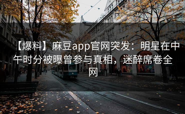 【爆料】麻豆app官网突发:明星在中午时分被曝曾参与真相,迷醉席卷全网 【爆料】麻豆app官网突发:明星在中午时分被曝曾参与真相,迷醉席卷全网