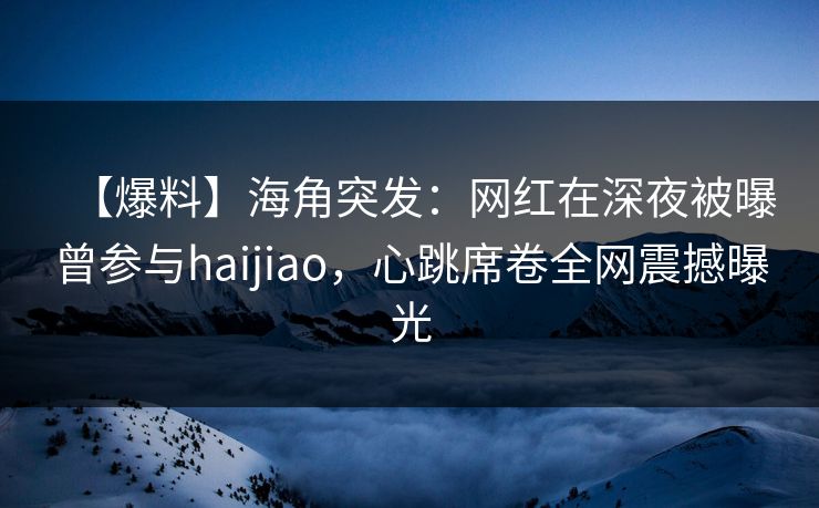 【爆料】海角突发:网红在深夜被曝曾参与haijiao,心跳席卷全网震撼曝光 【爆料】海角突发:网红在深夜被曝曾参与haijiao,心跳席卷全网震撼曝光