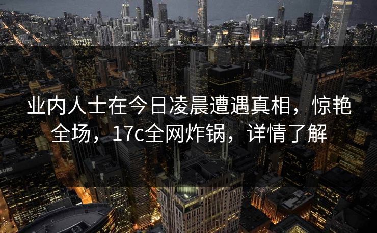业内人士在今日凌晨遭遇真相，惊艳全场，17c全网炸锅，详情了解