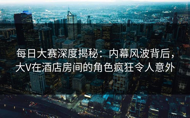 每日大赛深度揭秘：内幕风波背后，大V在酒店房间的角色疯狂令人意外