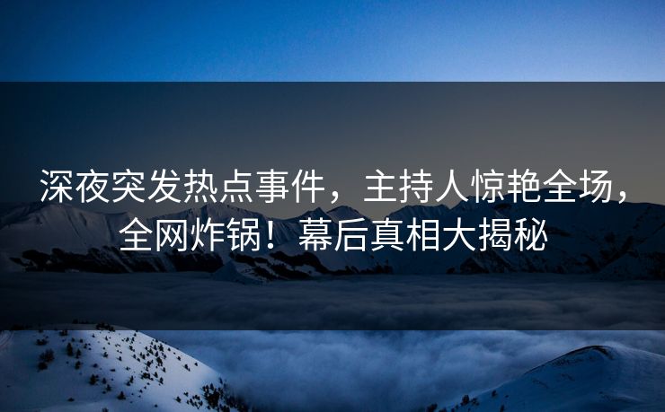 深夜突发热点事件，主持人惊艳全场，全网炸锅！幕后真相大揭秘