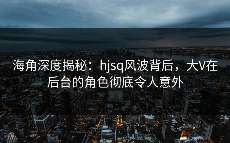 海角深度揭秘：hjsq风波背后，大V在后台的角色彻底令人意外