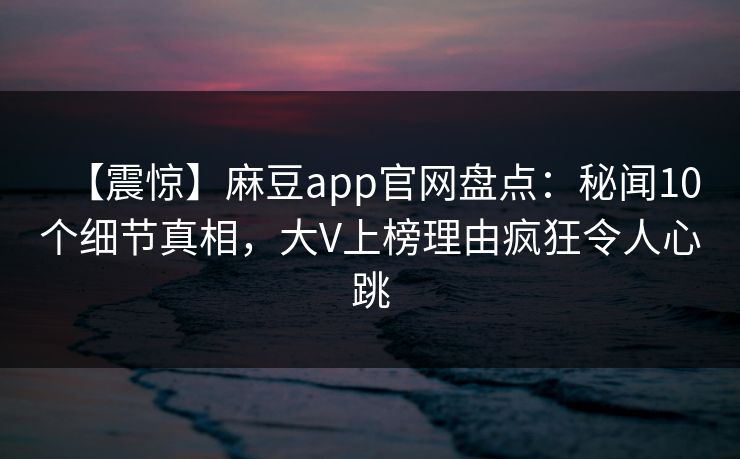 【震惊】麻豆app官网盘点：秘闻10个细节真相，大V上榜理由疯狂令人心跳