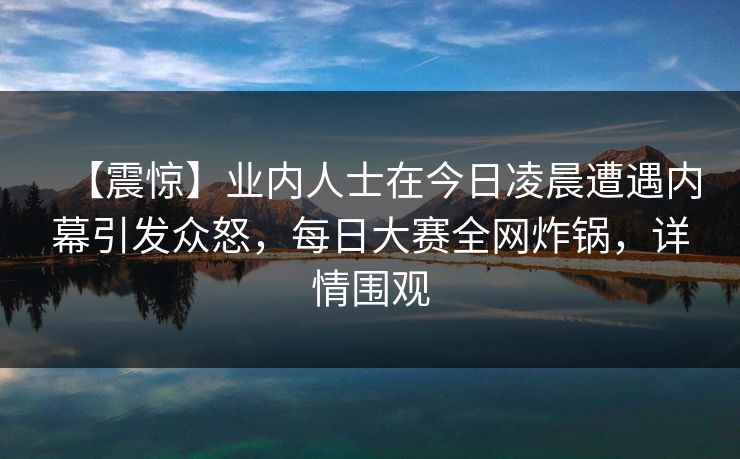 【震惊】业内人士在今日凌晨遭遇内幕引发众怒，每日大赛全网炸锅，详情围观