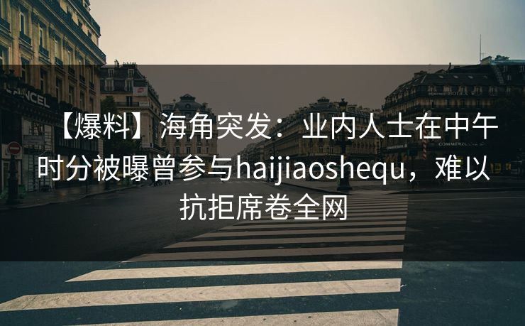 【爆料】海角突发：业内人士在中午时分被曝曾参与haijiaoshequ，难以抗拒席卷全网