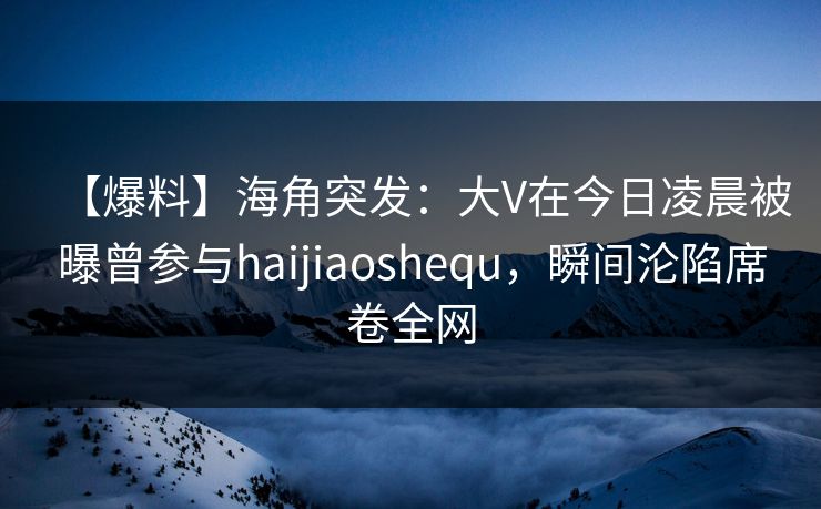 【爆料】海角突发:大V在今日凌晨被曝曾参与haijiaoshequ,瞬间沦陷席卷全网 【爆料】海角突发:大V在今日凌晨被曝曾参与haijiaoshequ,瞬间沦陷席卷全网
