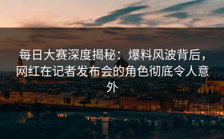 每日大赛深度揭秘：爆料风波背后，网红在记者发布会的角色彻底令人意外