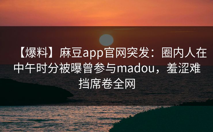 【爆料】麻豆app官网突发：圈内人在中午时分被曝曾参与madou，羞涩难挡席卷全网