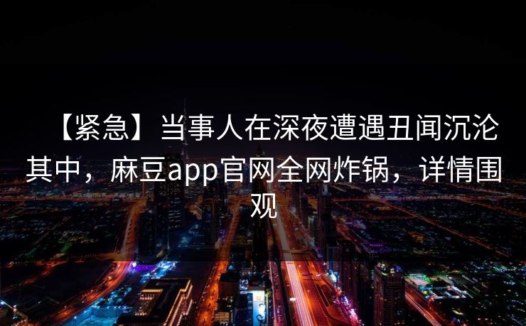【紧急】当事人在深夜遭遇丑闻沉沦其中，麻豆app官网全网炸锅，详情围观