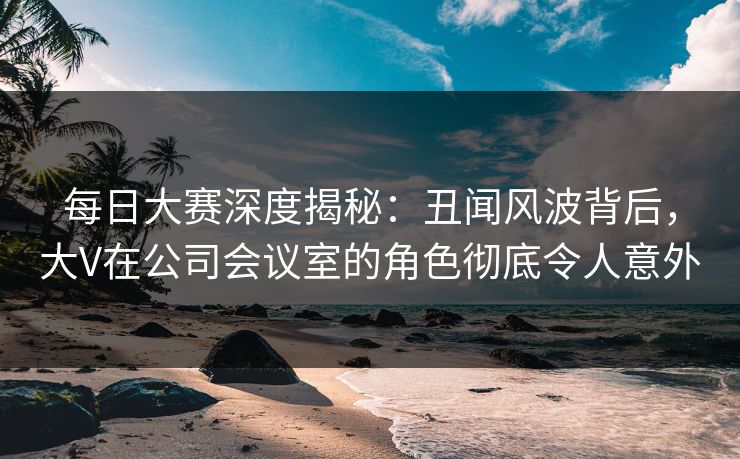 每日大赛深度揭秘:丑闻风波背后,大V在公司会议室的角色彻底令人意外 每日大赛深度揭秘:丑闻风波背后,大V在公司会议室的角色彻底令人意外