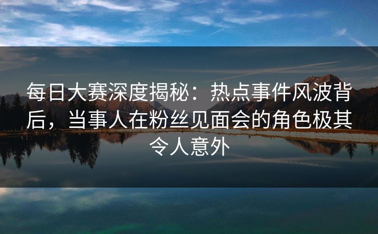 每日大赛深度揭秘：热点事件风波背后，当事人在粉丝见面会的角色极其令人意外