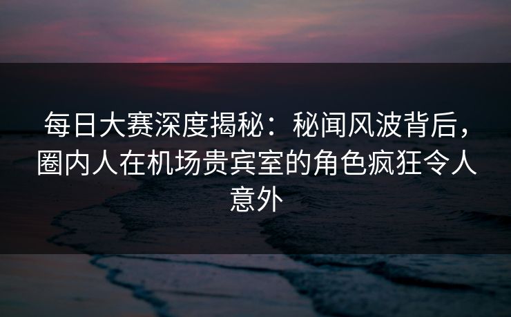 每日大赛深度揭秘:秘闻风波背后,圈内人在机场贵宾室的角色疯狂令人意外 每日大赛深度揭秘:秘闻风波背后,圈内人在机场贵宾室的角色疯狂令人意外