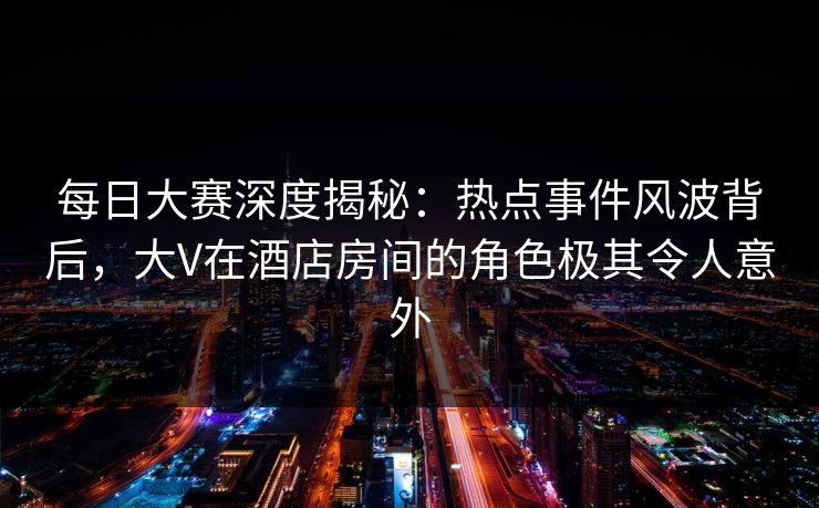每日大赛深度揭秘:热点事件风波背后,大V在酒店房间的角色极其令人意外 每日大赛深度揭秘:热点事件风波背后,大V在酒店房间的角色极其令人意外