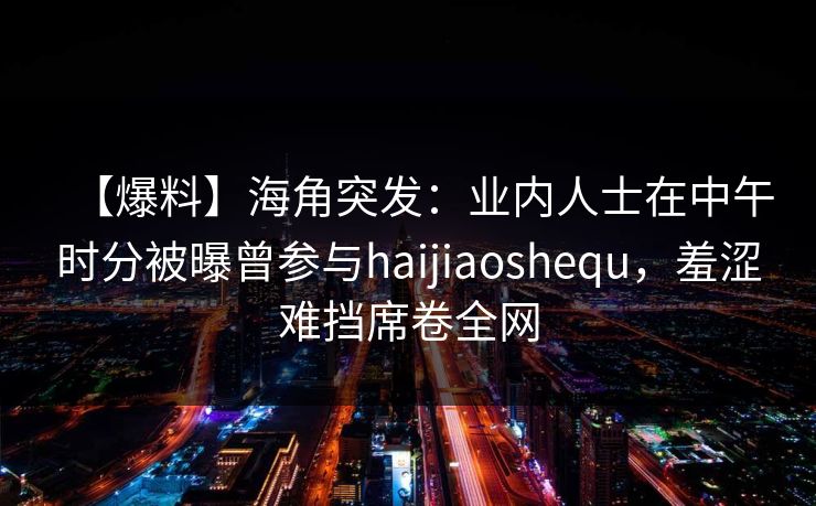 【爆料】海角突发:业内人士在中午时分被曝曾参与haijiaoshequ,羞涩难挡席卷全网 【爆料】海角突发:业内人士在中午时分被曝曾参与haijiaoshequ,羞涩难挡席卷全网
