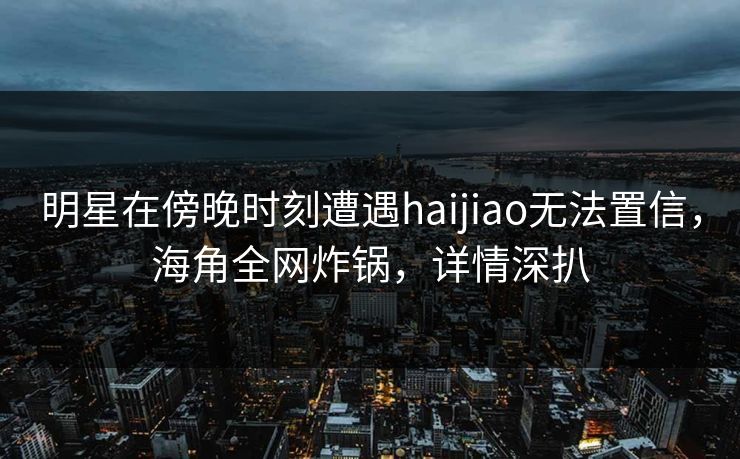 明星在傍晚时刻遭遇haijiao无法置信，海角全网炸锅，详情深扒