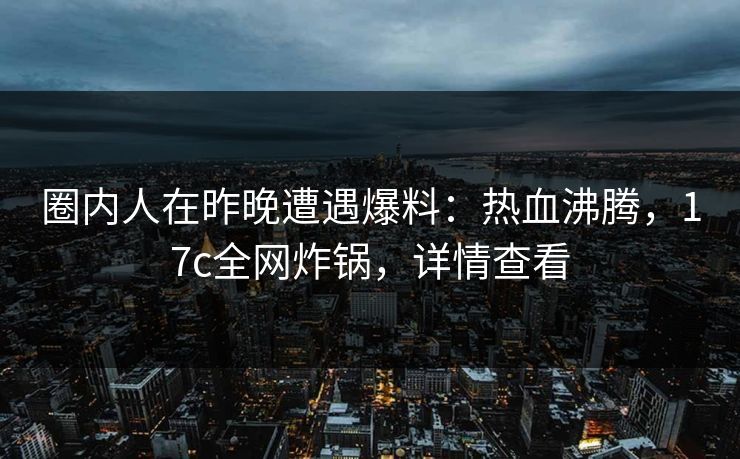 圈内人在昨晚遭遇爆料：热血沸腾，17c全网炸锅，详情查看