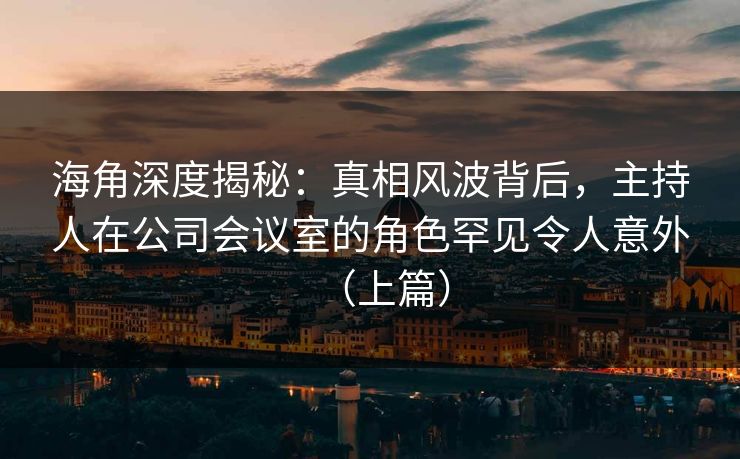 海角深度揭秘：真相风波背后，主持人在公司会议室的角色罕见令人意外（上篇）