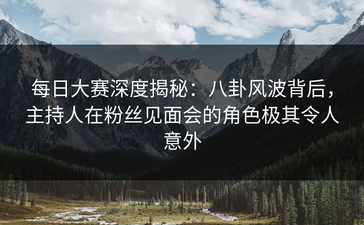 每日大赛深度揭秘:八卦风波背后,主持人在粉丝见面会的角色极其令人意外 每日大赛深度揭秘:八卦风波背后,主持人在粉丝见面会的角色极其令人意外