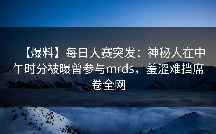 【爆料】每日大赛突发：神秘人在中午时分被曝曾参与mrds，羞涩难挡席卷全网