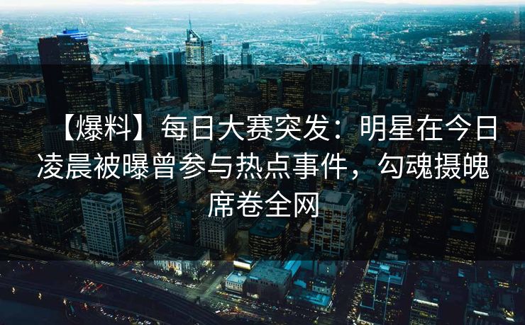 【爆料】每日大赛突发：明星在今日凌晨被曝曾参与热点事件，勾魂摄魄席卷全网