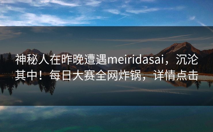 神秘人在昨晚遭遇meiridasai，沉沦其中！每日大赛全网炸锅，详情点击