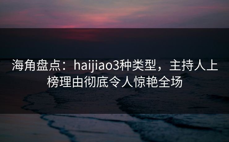 海角盘点：haijiao3种类型，主持人上榜理由彻底令人惊艳全场