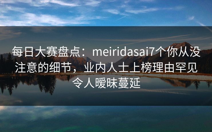 每日大赛盘点：meiridasai7个你从没注意的细节，业内人士上榜理由罕见令人暧昧蔓延