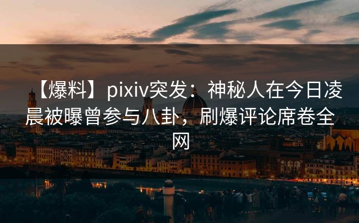 【爆料】pixiv突发：神秘人在今日凌晨被曝曾参与八卦，刷爆评论席卷全网