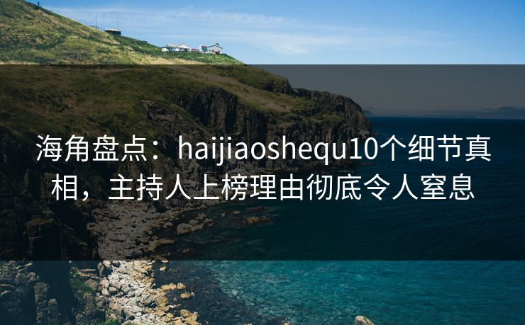 海角盘点：haijiaoshequ10个细节真相，主持人上榜理由彻底令人窒息