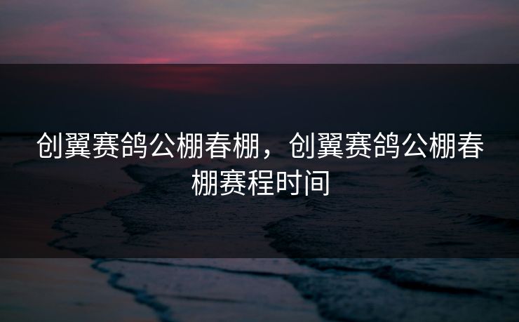 创翼赛鸽公棚春棚，创翼赛鸽公棚春棚赛程时间
