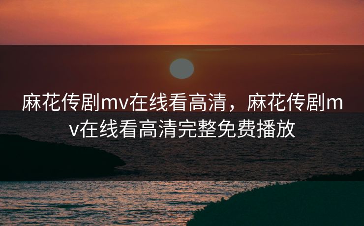 麻花传剧mv在线看高清，麻花传剧mv在线看高清完整免费播放