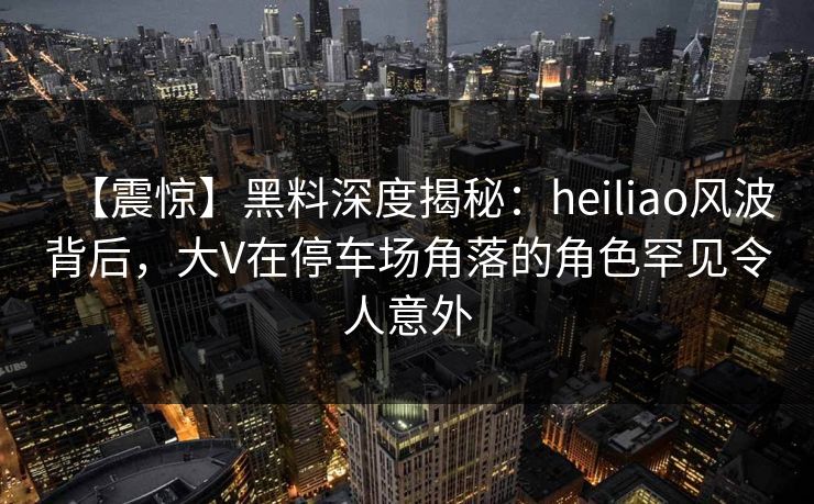 【震惊】黑料深度揭秘：heiliao风波背后，大V在停车场角落的角色罕见令人意外