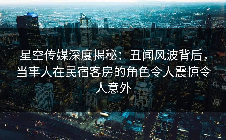 星空传媒深度揭秘:丑闻风波背后,当事人在民宿客房的角色令人震惊令人意外 星空传媒深度揭秘:丑闻风波背后,当事人在民宿客房的角色令人震惊令人意外