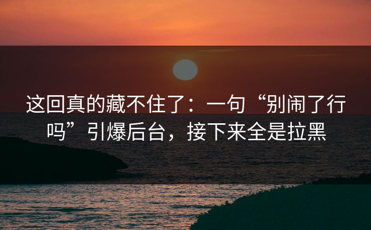这回真的藏不住了:一句“别闹了行吗”引爆后台,接下来全是拉黑 这回真的藏不住了:一句“别闹了行吗”引爆后台,接下来全是拉黑