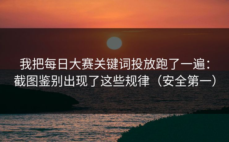 我把每日大赛关键词投放跑了一遍：截图鉴别出现了这些规律（安全第一）