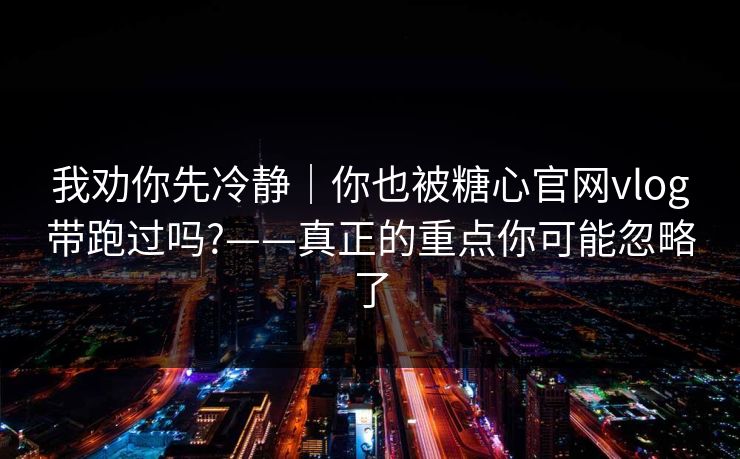 我劝你先冷静｜你也被糖心官网vlog带跑过吗?——真正的重点你可能忽略了