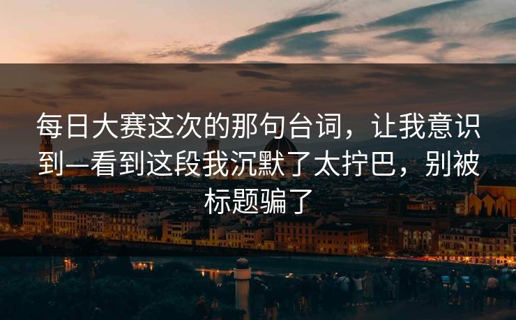 每日大赛这次的那句台词,让我意识到—看到这段我沉默了太拧巴,别被标题骗了 每日大赛这次的那句台词,让我意识到—看到这段我沉默了太拧巴,别被标题骗了
