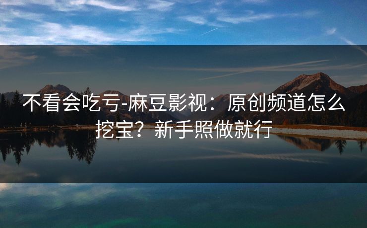 不看会吃亏-麻豆影视：原创频道怎么挖宝？新手照做就行
