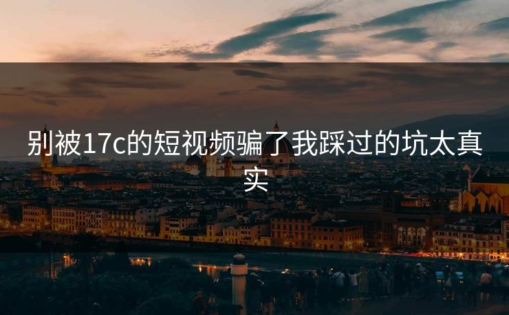 别被17c的短视频骗了我踩过的坑太真实